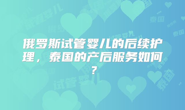 俄罗斯试管婴儿的后续护理，泰国的产后服务如何？