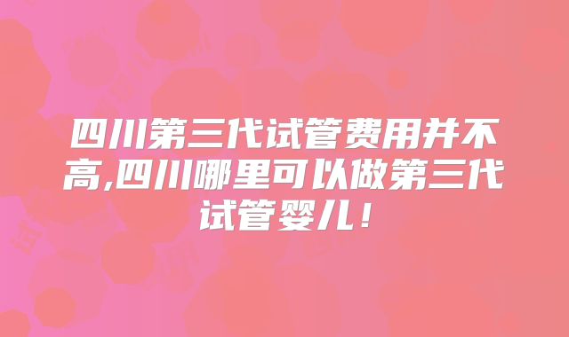 四川第三代试管费用并不高,四川哪里可以做第三代试管婴儿!