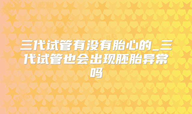 三代试管有没有胎心的_三代试管也会出现胚胎异常吗