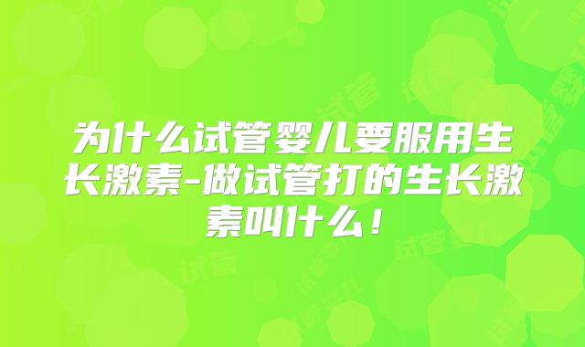 为什么试管婴儿要服用生长激素-做试管打的生长激素叫什么！