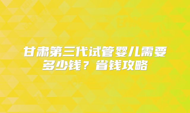 甘肃第三代试管婴儿需要多少钱?省钱攻略
