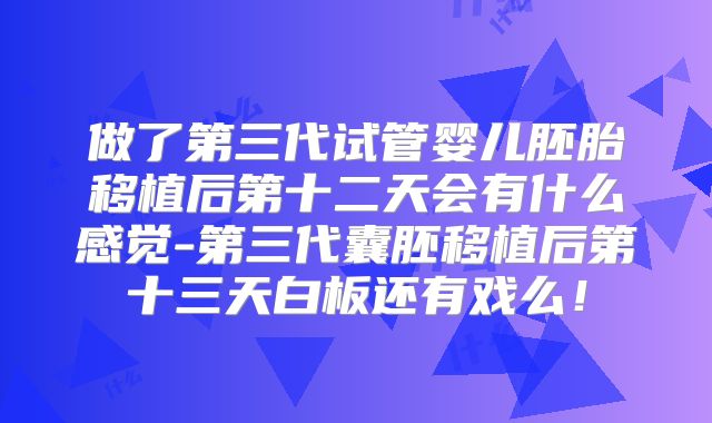 做了第三代试管婴儿胚胎移植后第十二天会有什么感觉-第三代囊胚移植后第十三天白板还有戏么！