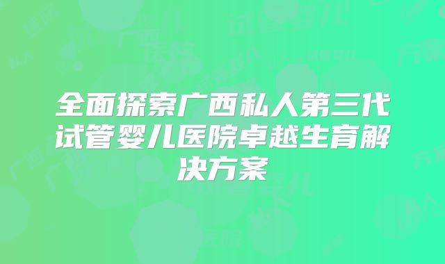 全面探索广西私人第三代试管婴儿医院卓越生育解决方案