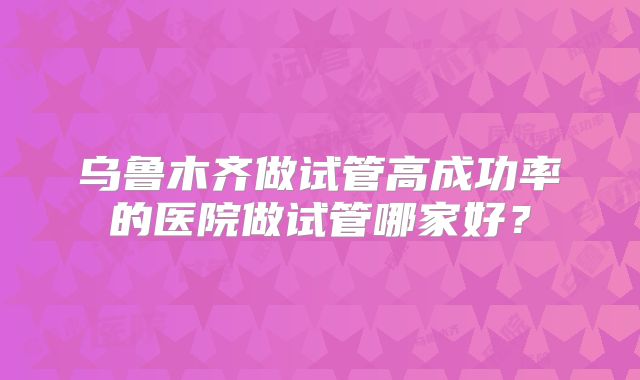 乌鲁木齐做试管高成功率的医院做试管哪家好?