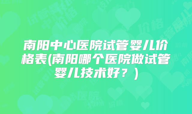 南阳中心医院试管婴儿价格表(南阳哪个医院做试管婴儿技术好？)