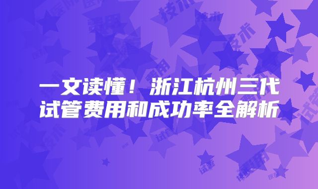 一文读懂！浙江杭州三代试管费用和成功率全解析