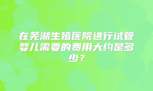 在芜湖生殖医院进行试管婴儿需要的费用大约是多少？