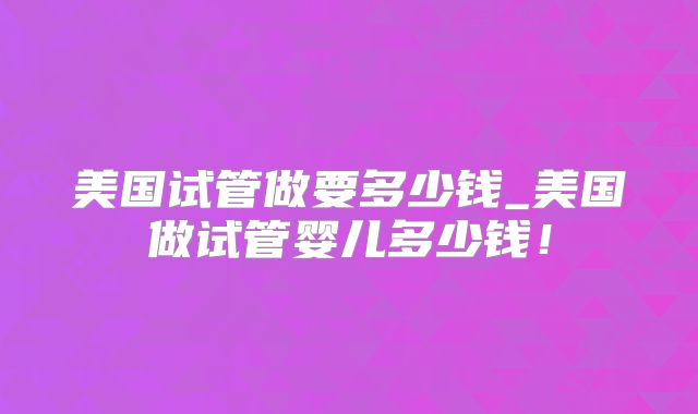 美国试管做要多少钱_美国做试管婴儿多少钱！
