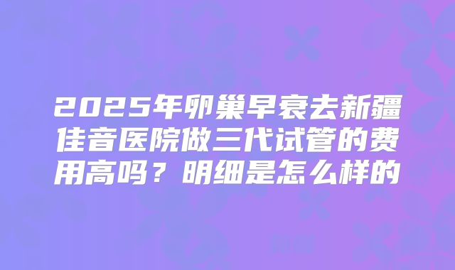 2025年卵巢早衰去新疆佳音医院做三代试管的费用高吗？明细是怎么样的