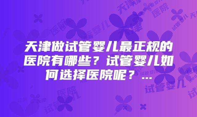 天津做试管婴儿最正规的医院有哪些？试管婴儿如何选择医院呢？...