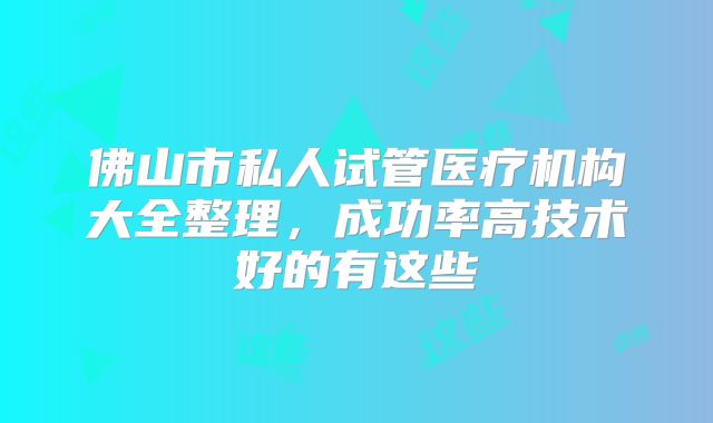 佛山市私人试管医疗机构大全整理，成功率高技术好的有这些
