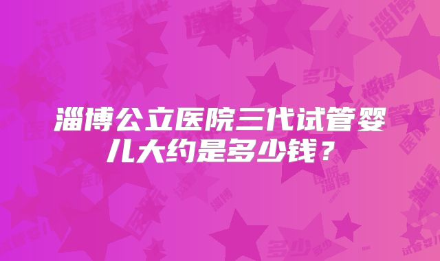 淄博公立医院三代试管婴儿大约是多少钱？