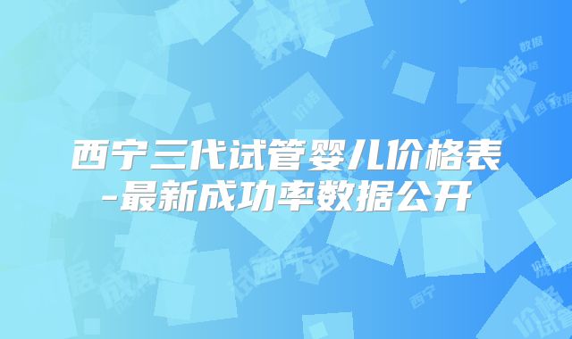 西宁三代试管婴儿价格表-最新成功率数据公开