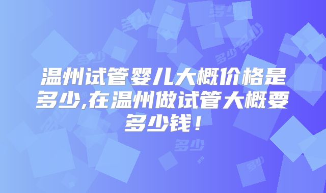 温州试管婴儿大概价格是多少,在温州做试管大概要多少钱!