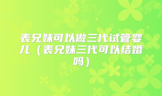 表兄妹可以做三代试管婴儿（表兄妹三代可以结婚吗）