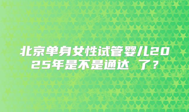 北京单身女性试管婴儿2025年是不是通达 了?