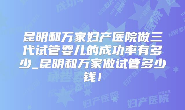 昆明和万家妇产医院做三代试管婴儿的成功率有多少_昆明和万家做试管多少钱！