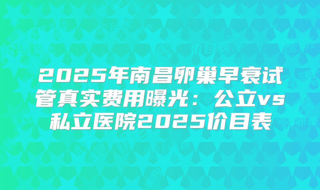 2025年南昌卵巢早衰试管真实费用曝光：公立vs私立医院2025价目表