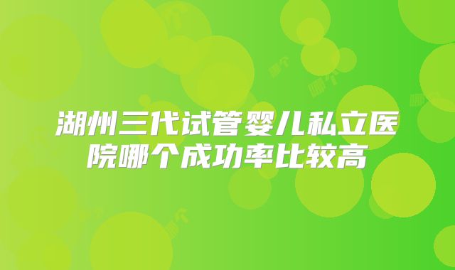 湖州三代试管婴儿私立医院哪个成功率比较高