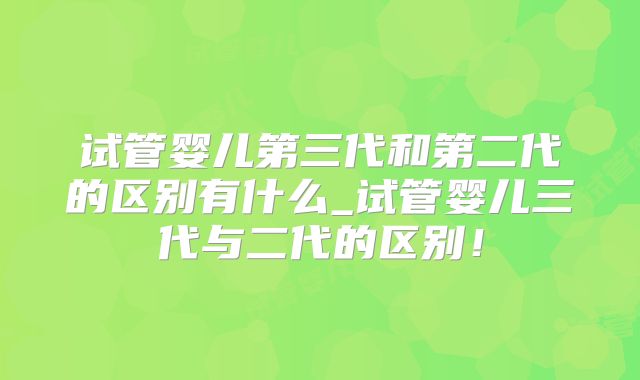 试管婴儿第三代和第二代的区别有什么_试管婴儿三代与二代的区别！