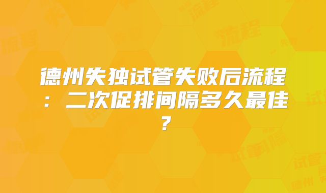 德州失独试管失败后流程：二次促排间隔多久最佳？