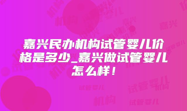 嘉兴民办机构试管婴儿价格是多少_嘉兴做试管婴儿怎么样!