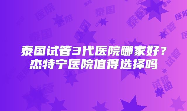 泰国试管3代医院哪家好？杰特宁医院值得选择吗