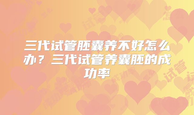 三代试管胚囊养不好怎么办？三代试管养囊胚的成功率