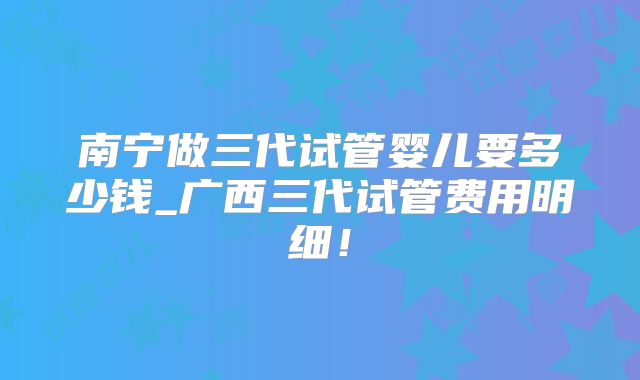 南宁做三代试管婴儿要多少钱_广西三代试管费用明细！