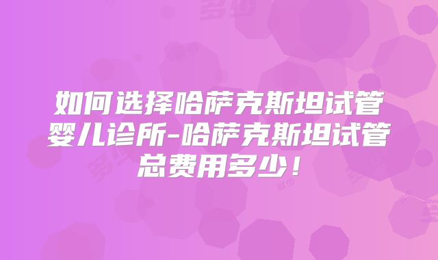 如何选择哈萨克斯坦试管婴儿诊所-哈萨克斯坦试管总费用多少！