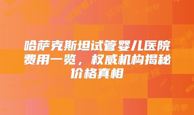 哈萨克斯坦试管婴儿医院费用一览，权威机构揭秘价格真相