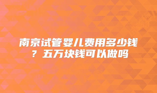 南京试管婴儿费用多少钱？五万块钱可以做吗