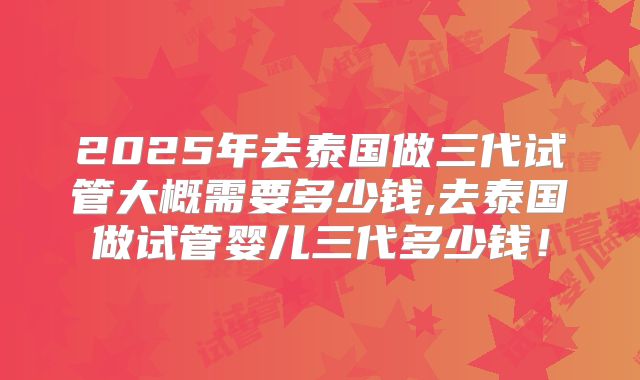 2025年去泰国做三代试管大概需要多少钱,去泰国做试管婴儿三代多少钱!