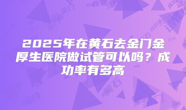 2025年在黄石去金门金厚生医院做试管可以吗？成功率有多高