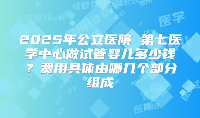 2025年公立医院 第七医学中心做试管婴儿多少钱?费用具体由哪几个部分组成