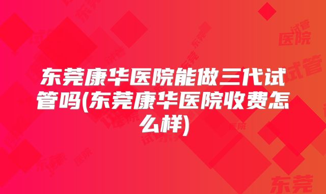 东莞康华医院能做三代试管吗(东莞康华医院收费怎么样)