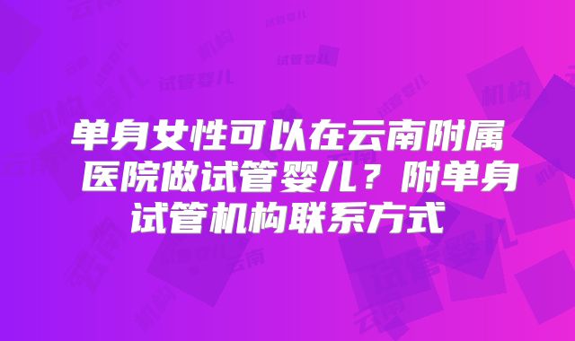 单身女性可以在云南附属 医院做试管婴儿？附单身试管机构联系方式