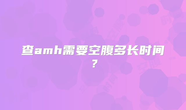 查amh需要空腹多长时间？