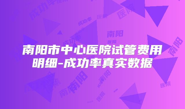 南阳市中心医院试管费用明细-成功率真实数据