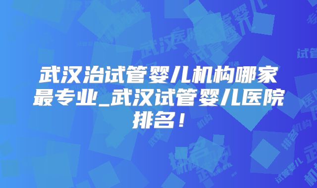 武汉治试管婴儿机构哪家最专业_武汉试管婴儿医院排名！