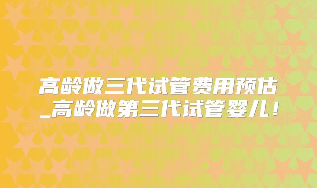 高龄做三代试管费用预估_高龄做第三代试管婴儿！