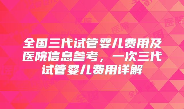 全国三代试管婴儿费用及医院信息参考，一次三代试管婴儿费用详解