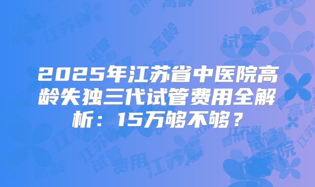 2025年江苏省中医院高龄失独三代试管费用全解析：15万够不够？
