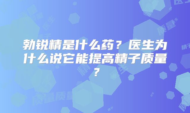 勃锐精是什么药？医生为什么说它能提高精子质量？