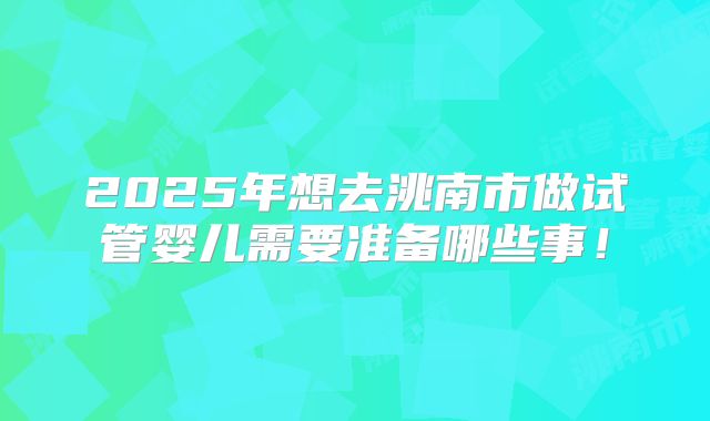 2025年想去洮南市做试管婴儿需要准备哪些事!