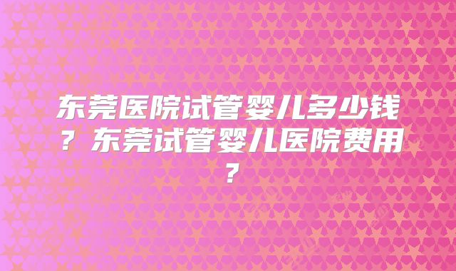 东莞医院试管婴儿多少钱？东莞试管婴儿医院费用？