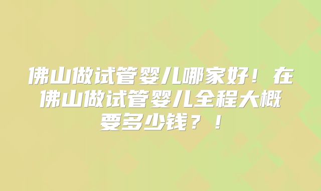 佛山做试管婴儿哪家好！在佛山做试管婴儿全程大概要多少钱？！