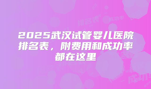 2025武汉试管婴儿医院排名表,附费用和成功率都在这里
