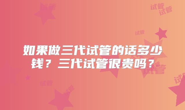 如果做三代试管的话多少钱？三代试管很贵吗？
