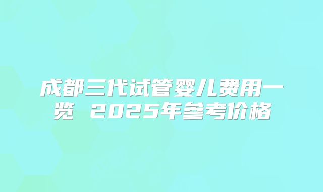 成都三代试管婴儿费用一览 2025年参考价格